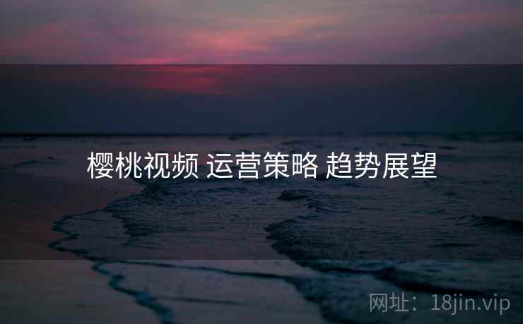 樱桃视频 运营策略 趋势展望 第2张 樱桃视频 运营策略 趋势展望 第2张