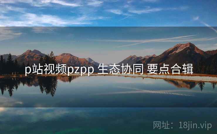 p站视频pzpp 生态协同 要点合辑 第1张 p站视频pzpp 生态协同 要点合辑 第1张