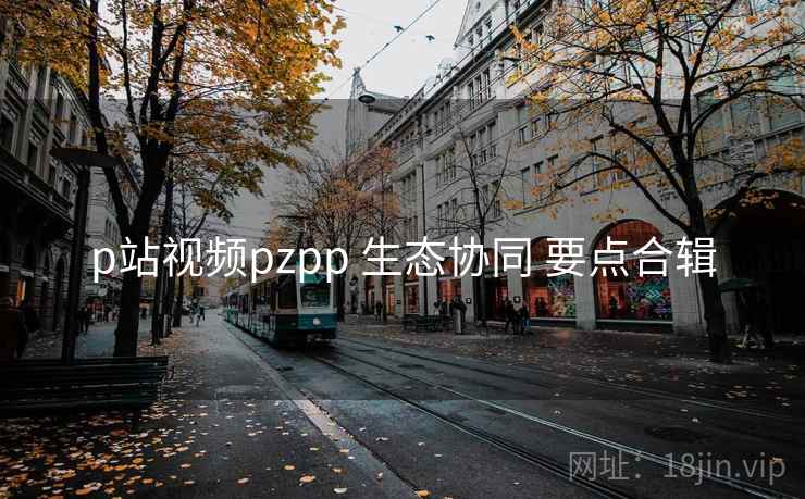 p站视频pzpp 生态协同 要点合辑 第2张 p站视频pzpp 生态协同 要点合辑 第2张