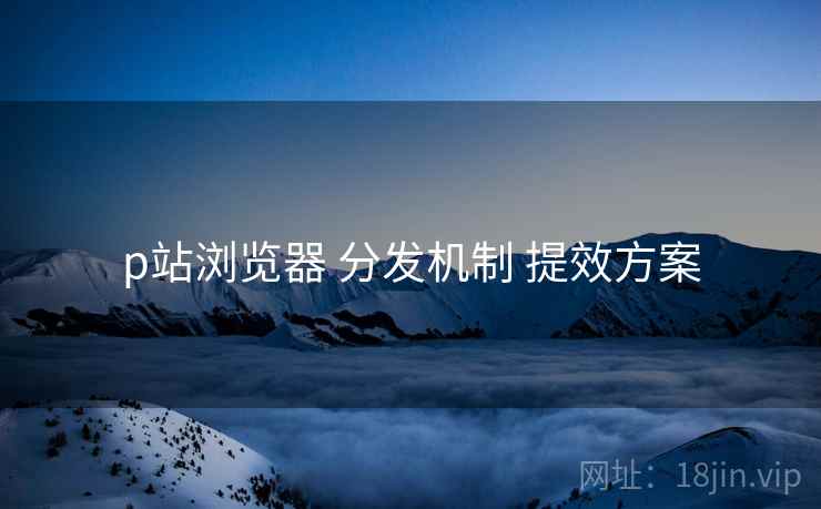 p站浏览器 分发机制 提效方案  第2张