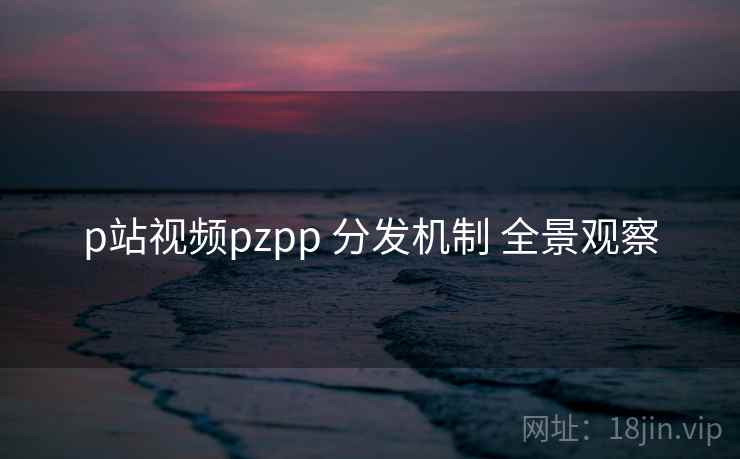p站视频pzpp 分发机制 全景观察 第2张 p站视频pzpp 分发机制 全景观察 第2张